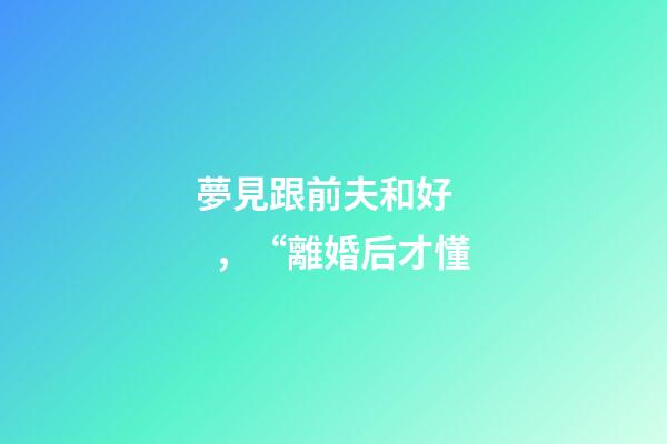 夢見跟前夫和好，“離婚后才懂-第1張-觀點-玄機派